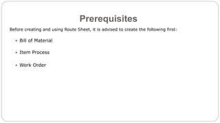 Prerequisites
Before creating and using Route Sheet, it is advised to create the following first:
 Bill of Material
 Item Process
 Work Order
 