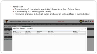  Item Search
 Type minimum 3 character to search Work Order No or Item Code or Name
 It will load top 100 Pending (Work Order)
 Minimum 3 character & check all button are based on settings (Tools  Admin Setting)
 
