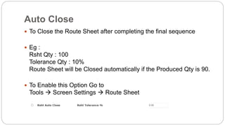 Auto Close
 To Close the Route Sheet after completing the final sequence
 Eg :
Rsht Qty : 100
Tolerance Qty : 10%
Route Sheet will be Closed automatically if the Produced Qty is 90.
 To Enable this Option Go to
Tools  Screen Settings  Route Sheet
 