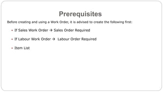 Prerequisites
Before creating and using a Work Order, it is advised to create the following first:
 If Sales Work Order  Sales Order Required
 If Labour Work Order  Labour Order Required
 Item List
 