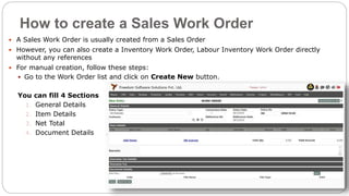 How to create a Sales Work Order
 A Sales Work Order is usually created from a Sales Order
 However, you can also create a Inventory Work Order, Labour Inventory Work Order directly
without any references
 For manual creation, follow these steps:
 Go to the Work Order list and click on Create New button.
You can fill 4 Sections
1. General Details
2. Item Details
3. Net Total
4. Document Details
 