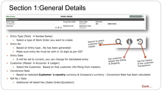 Section 1:General Details
 Entry Type (Tools  Number Series)
 Select a type of Work Order you want to create
 Entry No
 Based on Entry type , No has been generated
 Make sure entry No must be with in 16 digit as per GST
 Entry Date
 It will be set to current, you can change for backdated entry
 Customer (Master  Accounts  Ledger)
 Select the Customer. Based on that customer info filling from masters
 Conversion Rate
 Based on selected Customer ‘s country currency & Company's currency - Conversion Rate has been calculated
 Ref No / Date
 Additional ref detail like (Sales Order/Quotation)
Cont…
 