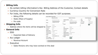  Billing Info
 Its contain billing information's like Billing Address of the Customer, Contact details
 Currency Country for Conversion Rate
 For India, the following details can be recorded for GST purposes.
 Billing STIN
 State (Place of Supply)
 Pin code
 Shipping Info
 Address where the items will be shipped to
 General Info
 EDD
 Expected Date of Delivery
 Acc Ledger
 Revenue Account
 Executive
 Sales Persons who may have worked on this deal
 