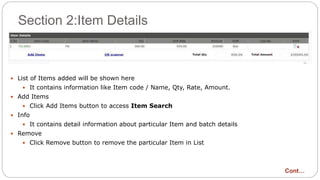 Section 2:Item Details
 List of Items added will be shown here
 It contains information like Item code / Name, Qty, Rate, Amount.
 Add Items
 Click Add Items button to access Item Search
 Info
 It contains detail information about particular Item and batch details
 Remove
 Click Remove button to remove the particular Item in List
Cont…
 