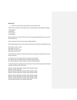 Routine (10’):
 Purpose: to start the lesson, get students into the mood for work.
I will look for the children in their regular classroom and bring them to the English class singing:
T: Hello children!
S: Hello May!
T: How are you?
S: we are good!
We will sit down in a circle on the floor and we will encourage Cheeky Monkey to come out from
his box. We will say:
‘Come on Cheeky! It’s time to go out! Come on Cheeky Monkey!’
Once Cheeky Monkey comes out from his box, we will listen to and sing the ‘Good Morning’ song
‘Hello Cheeky, monkey, monkey,
hello Cheeky, we love you!
Hello Cheeky, monkey, monkey,
hello Cheeky, a kiss for you!’
T: Great! Now let’s sing the circle song! They will listen to and sing the song and do the mimes of
what the song says.
‘Let’s make a circle, let’s make a circle, let’s make a circle, good idea!
Let’s walk this way, let’s walk that way, let’s walk this way, good idea!
Let’s clap our hands, let’s clap our hands, let’s clap our hands, good idea!’
T: Awesome! Now let’s sing the days of the week song! They will sing the song using their hands to
represent the different days of the week.
‘Monday, Tuesday, Wednesday, Thursday, Friday, Saturday, Sunday.
One, two, one, two, three, four.
Monday, Tuesday, Wednesday, Thursday, Friday, Saturday, Sunday.
Monday, Tuesday, Wednesday, Thursday, Friday, Saturday, Sunday.
Monday, Tuesday, Wednesday, Thursday, Friday, Saturday, Sunday.
Monday, Tuesday, Wednesday, Thursday, Friday, Saturday, Sunday.
Monday, Tuesday, Wednesday, Thursday, Friday, Saturday, Sunday.
I love the days of the week, I love the days of the week!
 