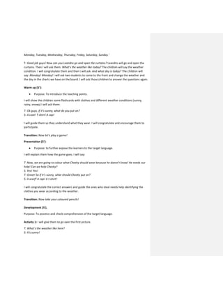 Monday, Tuesday, Wednesday, Thursday, Friday, Saturday, Sunday.’
T: Good job guys! Now can you Leandro go and open the curtains? Leandro will go and open the
curtains. Then I will ask them: What’s the weather like today? The children will say the weather
condition. I will congratulate them and then I will ask: And what day is today? The children will
say: Monday! Monday! I will ask two students to come to the front and change the weather and
the day in the charts we have on the board. I will ask those children to answer the questions again.
Warm up (5’):
 Purpose: To introduce the teaching points.
I will show the children some flashcards with clothes and different weather conditions (sunny,
rainy, snowy) I will ask them:
T: Ok guys, if it’s sunny, what do you put on?
S: A coat! T-shirt! A cap!
I will guide them so they understand what they wear. I will congratulate and encourage them to
participate.
Transition: Now let’s play a game!
Presentation (5’):
 Purpose: to further expose the learners to the target language.
I will explain them how the game goes. I will say:
T: Now, we are going to colour what Cheeky should wear because he doesn’t know! He needs our
help! Can we help Cheeky?
S: Yes! Yes!
T: Great! So if it’s sunny, what should Cheeky put on?
S: A scarf! A cap! A t-shirt!
I will congratulate the correct answers and guide the ones who steal needs help identifying the
clothes you wear according to the weather.
Transition: Now take your coloured pencils!
Development (5’).
Purpose: To practice and check comprehension of the target language.
Activity 1: I will give them to go over the first picture.
T: What’s the weather like here?
S: It’s sunny!
 