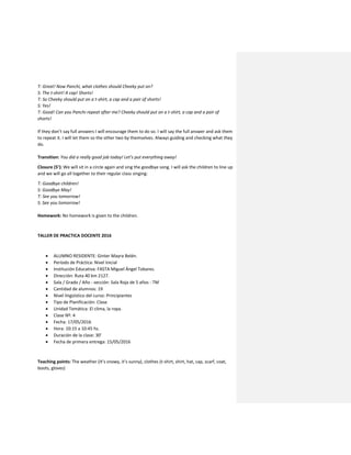 T: Great! Now Panchi, what clothes should Cheeky put on?
S: The t-shirt! A cap! Shorts!
T: So Cheeky should put on a t-shirt, a cap and a pair of shorts!
S: Yes!
T: Good! Can you Panchi repeat after me? Cheeky should put on a t-shirt, a cap and a pair of
shorts!
If they don’t say full answers I will encourage them to do so. I will say the full answer and ask them
to repeat it. I will let them so the other two by themselves. Always guiding and checking what they
do.
Transition: You did a really good job today! Let’s put everything away!
Closure (5’): We will sit in a circle again and sing the goodbye song. I will ask the children to line up
and we will go all together to their regular class singing:
T: Goodbye children!
S: Goodbye May!
T: See you tomorrow!
S: See you tomorrow!
Homework: No homework is given to the children.
TALLER DE PRACTICA DOCENTE 2016
 ALUMNO RESIDENTE: Ginter Mayra Belén.
 Período de Práctica: Nivel Inicial
 Institución Educativa: FASTA Miguel Ángel Tobares.
 Dirección: Ruta 40 km 2127.
 Sala / Grado / Año - sección: Sala Roja de 5 años - TM
 Cantidad de alumnos: 19
 Nivel lingüístico del curso: Principiantes
 Tipo de Planificación: Clase
 Unidad Temática: El clima, la ropa.
 Clase Nº: 4
 Fecha: 17/05/2016
 Hora: 10:15 a 10:45 hs.
 Duración de la clase: 30’
 Fecha de primera entrega: 15/05/2016
Teaching points: The weather (It’s snowy, it’s sunny), clothes (t-shirt, shirt, hat, cap, scarf, coat,
boots, gloves)
 