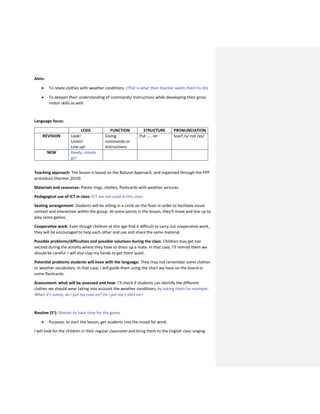 Aims:
 To relate clothes with weather conditions. (That is what their teacher wants them to do)
 To deepen their understanding of commands/ Instructions while developing their gross
motor skills as well.
Language focus:
LEXIS FUNCTION STRUCTURE PRONUNCIATION
REVISION Look!
Listen!
Line up!
Giving
commands or
instructions.
Put ….. on Scarf /s/ not /es/
NEW Ready, steady
go!
Teaching approach: The lesson is based on the Natural Approach, and organized through the PPP
procedure (Harmer,2010)
Materials and resources: Plastic rings, clothes, flashcards with weather pictures.
Pedagogical use of ICT in class: ICT are not used in this class.
Seating arrangement: Students will be sitting in a circle on the floor in order to facilitate visual
contact and interaction within the group. At some points in the lesson, they’ll move and line up to
play some games.
Cooperative work: Even though children at this age find it difficult to carry out cooperative work,
they will be encouraged to help each other and use and share the same material.
Possible problems/difficulties and possible solutions during the class: Children may get too
excited during the activity where they have to dress up a mate. In that case, I’ll remind them we
should be careful. I will also clap my hands to get them quiet.
Potential problems students will have with the language: They may not remember some clothes
or weather vocabulary. In that case, I will guide them using the chart we have on the board or
some flashcards.
Assessment: what will be assessed and how: I’ll check if students can identify the different
clothes we should wear taking into account the weather conditions, by asking them for example:
When it’s sunny, do I put my coat on? Do I put my t-shirt on?
Routine (5’): Shorter to have time for the game.
 Purpose: to start the lesson, get students into the mood for work.
I will look for the children in their regular classroom and bring them to the English class singing:
 