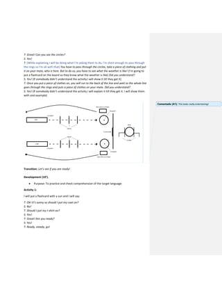 T: Great! Can you see the circles?
S: Yes!
T: (While explaining I will be doing what I’m asking them to do, I’m short enough to pass through
the rings so I’m ok with that) You have to pass through the circles, take a piece of clothing and put
it on your mate, who is here. But to do so, you have to see what the weather is like! (I’m going to
put a flashcard on the board so they know what the weather is like) Did you understand?
S: Yes! (If somebody didn’t understand the activity I will show it till they get it)
T: Once you put a piece of clothes on, you will run to the back of the line and wait so the whole line
goes through the rings and puts a piece of clothes on your mate. Did you understand?
S: Yes! (If somebody didn’t understand the activity I will explain it till they get it. I will show them
with and example)
Transition: Let’s see if you are ready!
Development (10’).
 Purpose: To practice and check comprehension of the target language.
Activity 1:
I will put a flashcard with a sun and I will say:
T: Ok! It’s sunny so should I put my coat on?
S: No!
T: Should I put my t-shirt on?
S: Yes!
T: Great! Are you ready?
S: Yes!
T: Ready, steady, go!
Comentado [A1]: This looks really entertaining!
 