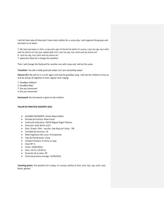 I will let them play till they don’t have more clothes for a sunny day. I will organize the groups and
ask them to sit down.
T: Ok, here we have a t-shirt, a cap and a pair of shorts! So when it’s sunny, I put my cap, my t-shirt
and my shorts on! Can you repeat with me? I put my cap, my t-shirt and my shorts on!
S: I put my cap, my t-shirt and my shorts on!
T: awesome! Now let’s change the weather!
Then I will change the flashcard for another one with snow and I will do the same.
Transition: You did a really good job today! Let’s put everything away!
Closure (5’): We will sit in a circle again and sing the goodbye song. I will ask the children to line up
and we will go all together to their regular class singing:
T: Goodbye children!
S: Goodbye May!
T: See you tomorrow!
S: See you tomorrow!
Homework: No homework is given to the children.
TALLER DE PRACTICA DOCENTE 2016
 ALUMNO RESIDENTE: Ginter Mayra Belén.
 Período de Práctica: Nivel Inicial
 Institución Educativa: FASTA Miguel Ángel Tobares.
 Dirección: Ruta 40 km 2127.
 Sala / Grado / Año - sección: Sala Roja de 5 años - TM
 Cantidad de alumnos: 19
 Nivel lingüístico del curso: Principiantes
 Tipo de Planificación: Clase
 Unidad Temática: El clima, la ropa.
 Clase Nº: 5
 Fecha: 19/05/2016
 Hora: 10:15 a 10:45 hs.
 Duración de la clase: 30’
 Fecha de primera entrega: 15/05/2016
Teaching points: The weather (It’s snowy, it’s sunny), clothes (t-shirt, shirt, hat, cap, scarf, coat,
boots, gloves)
 