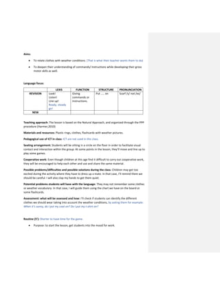 Aims:
 To relate clothes with weather conditions. (That is what their teacher wants them to do)
 To deepen their understanding of commands/ Instructions while developing their gross
motor skills as well.
Language focus:
LEXIS FUNCTION STRUCTURE PRONUNCIATION
REVISION Look!
Listen!
Line up!
Ready, steady
go!
Giving
commands or
instructions.
Put ….. on Scarf /s/ not /es/
NEW
Teaching approach: The lesson is based on the Natural Approach, and organized through the PPP
procedure (Harmer,2010)
Materials and resources: Plastic rings, clothes, flashcards with weather pictures.
Pedagogical use of ICT in class: ICT are not used in this class.
Seating arrangement: Students will be sitting in a circle on the floor in order to facilitate visual
contact and interaction within the group. At some points in the lesson, they’ll move and line up to
play some games.
Cooperative work: Even though children at this age find it difficult to carry out cooperative work,
they will be encouraged to help each other and use and share the same material.
Possible problems/difficulties and possible solutions during the class: Children may get too
excited during the activity where they have to dress up a mate. In that case, I’ll remind them we
should be careful. I will also clap my hands to get them quiet.
Potential problems students will have with the language: They may not remember some clothes
or weather vocabulary. In that case, I will guide them using the chart we have on the board or
some flashcards.
Assessment: what will be assessed and how: I’ll check if students can identify the different
clothes we should wear taking into account the weather conditions, by asking them for example:
When it’s sunny, do I put my coat on? Do I put my t-shirt on?
Routine (5’): Shorter to have time for the game.
 Purpose: to start the lesson, get students into the mood for work.
 