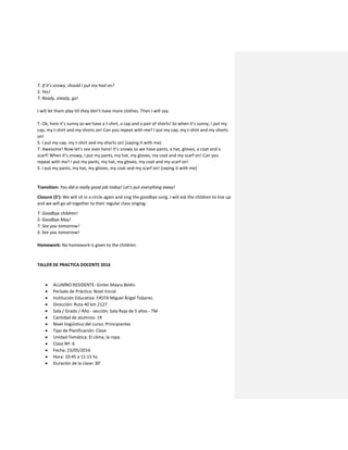 T: If it’s snowy, should I put my had on?
S: Yes!
T: Ready, steady, go!
I will let them play till they don’t have more clothes. Then I will say:
T: Ok, here it’s sunny so we have a t-shirt, a cap and a pair of shorts! So when it’s sunny, I put my
cap, my t-shirt and my shorts on! Can you repeat with me? I put my cap, my t-shirt and my shorts
on!
S: I put my cap, my t-shirt and my shorts on! (saying it with me)
T: Awesome! Now let’s see over here! It’s snowy so we have pants, a hat, gloves, a coat and a
scarf! When it’s snowy, I put my pants, my hat, my gloves, my coat and my scarf on! Can you
repeat with me? I put my pants, my hat, my gloves, my coat and my scarf on!
S: I put my pants, my hat, my gloves, my coat and my scarf on! (saying it with me)
Transition: You did a really good job today! Let’s put everything away!
Closure (5’): We will sit in a circle again and sing the goodbye song. I will ask the children to line up
and we will go all together to their regular class singing:
T: Goodbye children!
S: Goodbye May!
T: See you tomorrow!
S: See you tomorrow!
Homework: No homework is given to the children.
TALLER DE PRACTICA DOCENTE 2016
 ALUMNO RESIDENTE: Ginter Mayra Belén.
 Período de Práctica: Nivel Inicial
 Institución Educativa: FASTA Miguel Ángel Tobares.
 Dirección: Ruta 40 km 2127.
 Sala / Grado / Año - sección: Sala Roja de 5 años - TM
 Cantidad de alumnos: 19
 Nivel lingüístico del curso: Principiantes
 Tipo de Planificación: Clase
 Unidad Temática: El clima, la ropa.
 Clase Nº: 6
 Fecha: 23/05/2016
 Hora: 10:45 a 11:15 hs.
 Duración de la clase: 30’
 