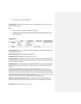  Fecha de primera entrega: 20/05/2016
Teaching points: The weather (It’s snowy, it’s sunny, it’s cloudy), clothes (t-shirt, shirt, hat, cap,
scarf, coat, boots, gloves)
Aims:
 To identify clothes and weather conditions by drawing.
 To deepen their understanding of commands/ Instructions while developing their gross
motor skills as well.
Language focus:
LEXIS FUNCTION STRUCTURE PRONUNCIATION
REVISION Look!
Listen!
Line up!
Giving
commands or
instructions.
Scarf /s/ not /es/
NEW Simon says…
Teaching approach: The lesson is based on the Natural Approach, and organized through the PPP
procedure (Harmer,2010)
Materials and resources: Photocopy and coloured pencils.
Pedagogical use of ICT in class: ICT are not used in this class.
Seating arrangement: Students will be sitting in a circle on the floor in order to facilitate visual
contact and interaction within the group. At some points in the lesson, they’ll move and sit down
on a chair to work on the tables.
Cooperative work: Even though children at this age find it difficult to carry out cooperative work,
they will be encouraged to help each other and use and share the material they have on their
pencilcases.
Possible problems/difficulties and possible solutions during the class: Children may get too
excited during the activity where they have to draw. In that case, I’ll remind them we should be
relaxed and in silence so we can hear what Simon says. I will also clap my hands to get them quiet.
Potential problems students will have with the language: They may not remember some clothes
or weather vocabulary. In that case, I will guide them using some flashcards.
Assessment: what will be assessed and how: I’ll check if students can identify the different
clothes and weather condition I say by walking around the class and looking at their drawings.
Routine (5’): Shorter to have time for ‘Simon says’.
 