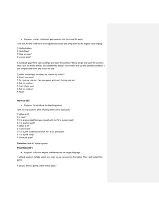 Purpose: to start the lesson, get students into the mood for work.
I will look for the children in their regular classroom and bring them to the English class singing:
T: Hello children!
S: Hello May!
T: How are you?
S: we are good!
T: Good job guys! Now can you Oli go and open the curtains? Olivia will go and open the curtains.
Then I will ask them: What’s the weather like today? The children will say the weather condition. I
will congratulate them and then I will ask:
T: What should I put on today, my coat or my t-shirt?
S: Coat! Your coat!
T: So I put my coat on! Can you repeat with me? Put my coat on!
S: Put my coat on!
T: I can’t here you!
S: Put my coat on!
T: Nice!
Warm up (5’):
 Purpose: To introduce the teaching points.
I will ask my students while showing them some flashcards:
T: What is it?
S: A coat!
T: It is a green coat! Can you repeat with me? It is a green coat!
S: It is a green coat!
T: What is it?
S: A pink scarf!
T: It is a pink scarf! Repeat with me! It is a pink scarf!
S: It is a pink scarf!
T: Good job guys!
Transition: Now let’s play a game!
Presentation (5’):
 Purpose: to further expose the learners to the target language.
I will ask students to take a seat on a chair so we can work on the tables. Then I will explain the
game:
T: Do you know a game called ‘Simon says’?
 
