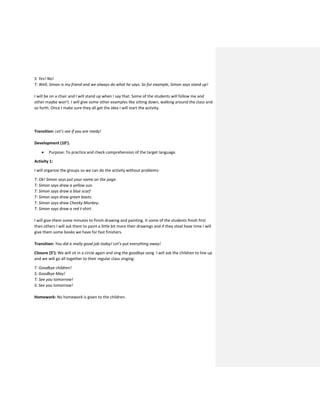 S: Yes! No!
T: Well, Simon is my friend and we always do what he says. So for example, Simon says stand up!
I will be on a chair and I will stand up when I say that. Some of the students will follow me and
other maybe won’t. I will give some other examples like sitting down, walking around the class and
so forth. Once I make sure they all get the idea I will start the activity.
Transition: Let’s see if you are ready!
Development (10’).
 Purpose: To practice and check comprehension of the target language.
Activity 1:
I will organize the groups so we can do the activity without problems:
T: Ok! Simon says put your name on the page.
T: Simon says draw a yellow sun.
T: Simon says draw a blue scarf
T: Simon says draw green boots.
T: Simon says draw Cheeky Monkey.
T: Simon says draw a red t-shirt.
I will give them some minutes to finish drawing and painting. It some of the students finish first
than others I will ask them to paint a little bit more their drawings and if they steal have time I will
give them some books we have for fast finishers.
Transition: You did a really good job today! Let’s put everything away!
Closure (5’): We will sit in a circle again and sing the goodbye song. I will ask the children to line up
and we will go all together to their regular class singing:
T: Goodbye children!
S: Goodbye May!
T: See you tomorrow!
S: See you tomorrow!
Homework: No homework is given to the children.
 