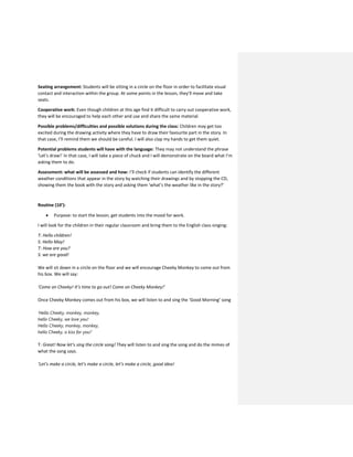 Seating arrangement: Students will be sitting in a circle on the floor in order to facilitate visual
contact and interaction within the group. At some points in the lesson, they’ll move and take
seats.
Cooperative work: Even though children at this age find it difficult to carry out cooperative work,
they will be encouraged to help each other and use and share the same material.
Possible problems/difficulties and possible solutions during the class: Children may get too
excited during the drawing activity where they have to draw their favourite part in the story. In
that case, I’ll remind them we should be careful. I will also clap my hands to get them quiet.
Potential problems students will have with the language: They may not understand the phrase
‘Let’s draw!’ In that case, I will take a piece of chuck and I will demonstrate on the board what I’m
asking them to do.
Assessment: what will be assessed and how: I’ll check if students can identify the different
weather conditions that appear in the story by watching their drawings and by stopping the CD,
showing them the book with the story and asking them ‘what’s the weather like in the story?’
Routine (10’):
 Purpose: to start the lesson, get students into the mood for work.
I will look for the children in their regular classroom and bring them to the English class singing:
T: Hello children!
S: Hello May!
T: How are you?
S: we are good!
We will sit down in a circle on the floor and we will encourage Cheeky Monkey to come out from
his box. We will say:
‘Come on Cheeky! It’s time to go out! Come on Cheeky Monkey!’
Once Cheeky Monkey comes out from his box, we will listen to and sing the ‘Good Morning’ song
‘Hello Cheeky, monkey, monkey,
hello Cheeky, we love you!
Hello Cheeky, monkey, monkey,
hello Cheeky, a kiss for you!’
T: Great! Now let’s sing the circle song! They will listen to and sing the song and do the mimes of
what the song says.
‘Let’s make a circle, let’s make a circle, let’s make a circle, good idea!
 