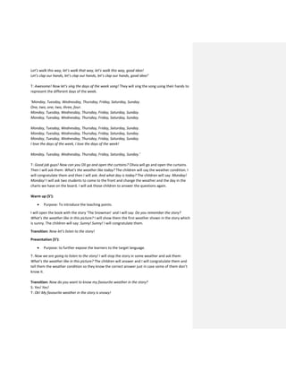 Let’s walk this way, let’s walk that way, let’s walk this way, good idea!
Let’s clap our hands, let’s clap our hands, let’s clap our hands, good idea!’
T: Awesome! Now let’s sing the days of the week song! They will sing the song using their hands to
represent the different days of the week.
‘Monday, Tuesday, Wednesday, Thursday, Friday, Saturday, Sunday.
One, two, one, two, three, four.
Monday, Tuesday, Wednesday, Thursday, Friday, Saturday, Sunday.
Monday, Tuesday, Wednesday, Thursday, Friday, Saturday, Sunday.
Monday, Tuesday, Wednesday, Thursday, Friday, Saturday, Sunday.
Monday, Tuesday, Wednesday, Thursday, Friday, Saturday, Sunday.
Monday, Tuesday, Wednesday, Thursday, Friday, Saturday, Sunday.
I love the days of the week, I love the days of the week!
Monday, Tuesday, Wednesday, Thursday, Friday, Saturday, Sunday.’
T: Good job guys! Now can you Oli go and open the curtains? Olivia will go and open the curtains.
Then I will ask them: What’s the weather like today? The children will say the weather condition. I
will congratulate them and then I will ask: And what day is today? The children will say: Monday!
Monday! I will ask two students to come to the front and change the weather and the day in the
charts we have on the board. I will ask those children to answer the questions again.
Warm up (5’):
 Purpose: To introduce the teaching points.
I will open the book with the story ‘The Snowman’ and I will say: Do you remember the story?
What’s the weather like in this picture? I will show them the first weather shown in the story which
is sunny. The children will say: Sunny! Sunny! I will congratulate them.
Transition: Now let’s listen to the story!
Presentation (5’):
 Purpose: to further expose the learners to the target language.
T: Now we are going to listen to the story! I will stop the story in some weather and ask them:
What’s the weather like in this picture? The children will answer and I will congratulate them and
tell them the weather condition so they know the correct answer just in case some of them don’t
know it.
Transition: Now do you want to know my favourite weather in the story?
S: Yes! Yes!
T: Ok! My favourite weather in the story is snowy!
 