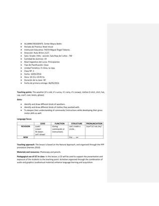  ALUMNO RESIDENTE: Ginter Mayra Belén.
 Período de Práctica: Nivel Inicial
 Institución Educativa: FASTA Miguel Ángel Tobares.
 Dirección: Ruta 40 km 2127.
 Sala / Grado / Año - sección: Sala Roja de 5 años - TM
 Cantidad de alumnos: 19
 Nivel lingüístico del curso: Principiantes
 Tipo de Planificación: Clase
 Unidad Temática: El clima, la ropa.
 Clase Nº: 2
 Fecha: 10/05/2016
 Hora: 10:15 a 10:45 hs.
 Duración de la clase: 30’
 Fecha de primera entrega: 06/05/2016
Teaching points: The weather (It’s cold, it’s sunny, it’s rainy, it’s snowy), clothes (t-shirt, shirt, hat,
cap, scarf, coat, boots, gloves)
Aims:
 Identify and draw different kinds of weathers.
 Identify and draw different kinds of clothes they worked with.
 To deepen their understanding of commands/ Instructions while developing their gross
motor skills as well.
Language focus:
LEXIS FUNCTION STRUCTURE PRONUNCIATION
REVISION Look!
Listen!
Sit down.
Let’s draw!
Giving
commands or
instructions.
Let’s make a
circle…
Scarf /s/ not /es/
NEW Put ….. on
Teaching approach: The lesson is based on the Natural Approach, and organized through the PPP
procedure (Harmer,2010)
Materials and resources: Photocopy and pencils.
Pedagogical use of ICT in class: In this lesson, a CD will be used to support the presentation and
exposure of the students to the teaching point. Activities organized through the combination of
audio and graphics (audiovisual material) enhance language learning and acquisition.
 