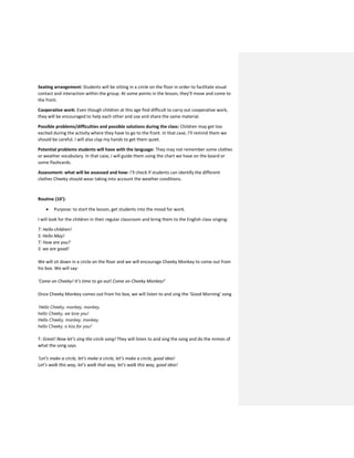 Seating arrangement: Students will be sitting in a circle on the floor in order to facilitate visual
contact and interaction within the group. At some points in the lesson, they’ll move and come to
the front.
Cooperative work: Even though children at this age find difficult to carry out cooperative work,
they will be encouraged to help each other and use and share the same material.
Possible problems/difficulties and possible solutions during the class: Children may get too
excited during the activity where they have to go to the front. In that case, I’ll remind them we
should be careful. I will also clap my hands to get them quiet.
Potential problems students will have with the language: They may not remember some clothes
or weather vocabulary. In that case, I will guide them using the chart we have on the board or
some flashcards.
Assessment: what will be assessed and how: I’ll check if students can identify the different
clothes Cheeky should wear taking into account the weather conditions.
Routine (10’):
 Purpose: to start the lesson, get students into the mood for work.
I will look for the children in their regular classroom and bring them to the English class singing:
T: Hello children!
S: Hello May!
T: How are you?
S: we are good!
We will sit down in a circle on the floor and we will encourage Cheeky Monkey to come out from
his box. We will say:
‘Come on Cheeky! It’s time to go out! Come on Cheeky Monkey!’
Once Cheeky Monkey comes out from his box, we will listen to and sing the ‘Good Morning’ song
‘Hello Cheeky, monkey, monkey,
hello Cheeky, we love you!
Hello Cheeky, monkey, monkey,
hello Cheeky, a kiss for you!’
T: Great! Now let’s sing the circle song! They will listen to and sing the song and do the mimes of
what the song says.
‘Let’s make a circle, let’s make a circle, let’s make a circle, good idea!
Let’s walk this way, let’s walk that way, let’s walk this way, good idea!
 