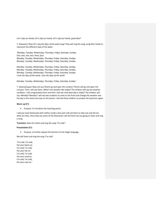 Let’s clap our hands, let’s clap our hands, let’s clap our hands, good idea!’
T: Awesome! Now let’s sing the days of the week song! They will sing the song using their hands to
represent the different days of the week.
‘Monday, Tuesday, Wednesday, Thursday, Friday, Saturday, Sunday.
One, two, one, two, three, four.
Monday, Tuesday, Wednesday, Thursday, Friday, Saturday, Sunday.
Monday, Tuesday, Wednesday, Thursday, Friday, Saturday, Sunday.
Monday, Tuesday, Wednesday, Thursday, Friday, Saturday, Sunday.
Monday, Tuesday, Wednesday, Thursday, Friday, Saturday, Sunday.
Monday, Tuesday, Wednesday, Thursday, Friday, Saturday, Sunday.
I love the days of the week, I love the days of the week!
Monday, Tuesday, Wednesday, Thursday, Friday, Saturday, Sunday.’
T: Good job guys! Now can you Panchi go and open the curtains? Panchi will go and open the
curtains. Then I will ask them: What’s the weather like today? The children will say the weather
condition. I will congratulate them and then I will ask: And what day is today? The children will
say: Monday! Monday! I will ask two students to come to the front and change the weather and
the day in the charts we have on the board. I will ask those children to answer the questions again.
Warm up (5’):
 Purpose: To introduce the teaching points.
I will put some flashcards with clothes inside a box and I will ask them to take one and tell me
what are they. Once they see some of the flashcards I will tell them we are going to listen and sing
a song.
Transition: Now let’s listen and sing the song ‘I’m cold’!
Presentation (5’):
 Purpose: to further expose the learners to the target language.
We will listen and sing the song ‘I’m cold’.
‘I’m cold, I’m cold,
Put your boots on.
I’m cold, I’m cold,
Put your hat on.
I’m cold, I’m cold,
Put your scarf on.
I’m cold, I’m cold,
Put your coat on.’
 