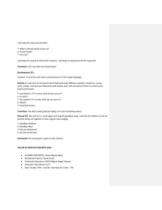 I will stop the song and ask them:
T: What is the girl going to put on?
S: A coat! Socks!
T: Let’s see!
I will play the song and check their answers. I will keep on doing that till the song ends.
Transition: Let’s see what we should wear!
Development (5’).
Purpose: To practice and check comprehension of the target language.
Activity 1: I will stick on the board some flashcards with different weather conditions: sunny,
rainy, snowy. I will also put flashcards with clothes and I will ask some of them to come to the
board and answer:
T: Juan Martin, if it’s sunny, what do you put on?
S: A t-shirt!
T: Very good! If it’s snowy, what do you put on?
S: Gloves!
T: Good job honey!
Transition: You did a really good job today! Let’s put everything away!
Closure (5’): We will sit in a circle again and sing the goodbye song. I will ask the children to line up
and we will go all together to their regular class singing:
T: Goodbye children!
S: Goodbye May!
T: See you tomorrow!
S: See you tomorrow!
Homework: No homework is given to the children.
TALLER DE PRACTICA DOCENTE 2016
 ALUMNO RESIDENTE: Ginter Mayra Belén.
 Período de Práctica: Nivel Inicial
 Institución Educativa: FASTA Miguel Ángel Tobares.
 Dirección: Ruta 40 km 2127.
 Sala / Grado / Año - sección: Sala Roja de 5 años - TM
 