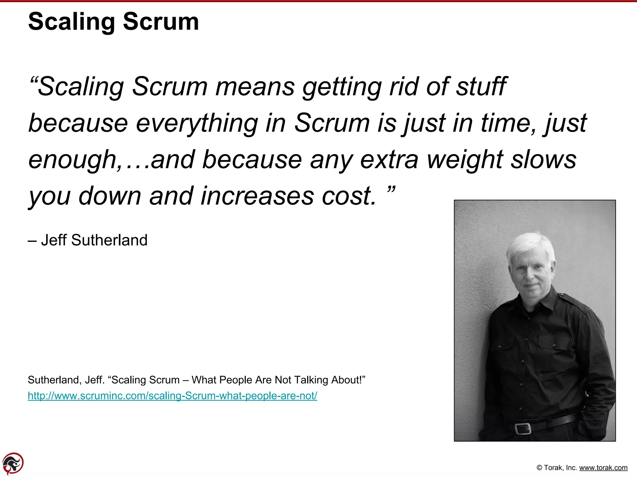 © Torak, Inc. www.torak.com
Scaling Scrum
“Scaling Scrum means getting rid of stuff
because everything in Scrum is just in time, just
enough,…and because any extra weight slows
you down and increases cost. ”
– Jeff Sutherland
Sutherland, Jeff. “Scaling Scrum – What People Are Not Talking About!”
http://www.scruminc.com/scaling-Scrum-what-people-are-not/
 