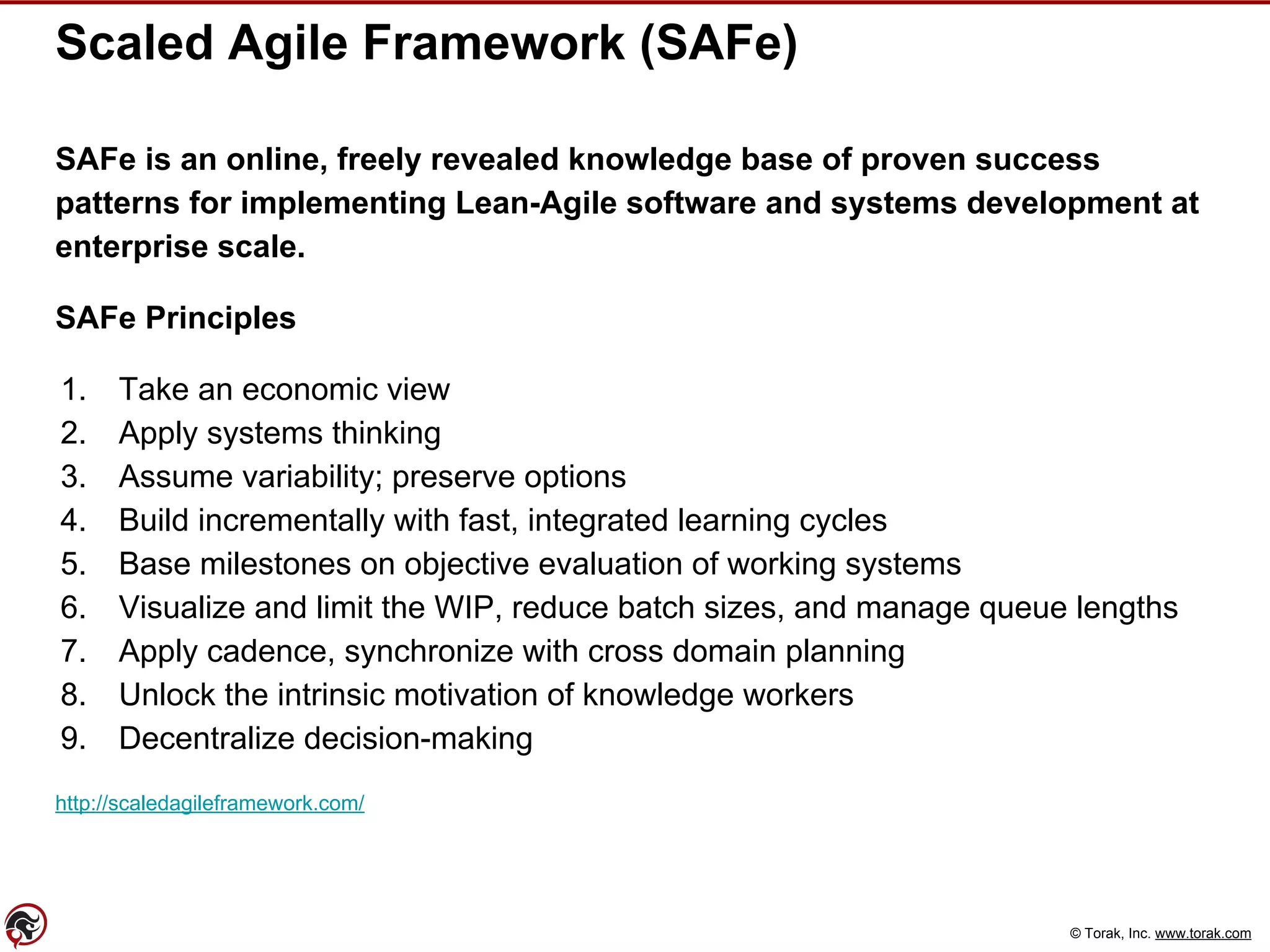 © Torak, Inc. www.torak.com
Scaled Agile Framework (SAFe)
SAFe is an online, freely revealed knowledge base of proven success
patterns for implementing Lean-Agile software and systems development at
enterprise scale.
SAFe Principles
1. Take an economic view
2. Apply systems thinking
3. Assume variability; preserve options
4. Build incrementally with fast, integrated learning cycles
5. Base milestones on objective evaluation of working systems
6. Visualize and limit the WIP, reduce batch sizes, and manage queue lengths
7. Apply cadence, synchronize with cross domain planning
8. Unlock the intrinsic motivation of knowledge workers
9. Decentralize decision-making
http://scaledagileframework.com/
 