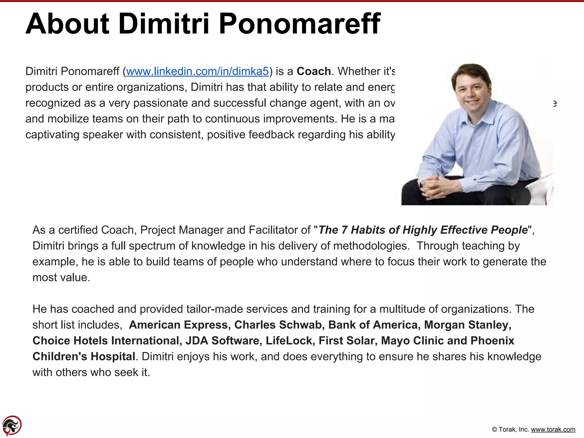 © Torak, Inc. www.torak.com
About Dimitri Ponomareff
Dimitri Ponomareff (www.linkedin.com/in/dimka5) is a Coach. Whether it's a sports team, software
products or entire organizations, Dimitri has that ability to relate and energize people. He is consistently
recognized as a very passionate and successful change agent, with an overwhelming capacity to motivate
and mobilize teams on their path to continuous improvements. He is a master facilitator, as well as a
captivating speaker with consistent, positive feedback regarding his ability to engage an audience.
As a certified Coach, Project Manager and Facilitator of "The 7 Habits of Highly Effective People",
Dimitri brings a full spectrum of knowledge in his delivery of methodologies. Through teaching by
example, he is able to build teams of people who understand where to focus their work to generate the
most value.
He has coached and provided tailor-made services and training for a multitude of organizations. The
short list includes, American Express, Charles Schwab, Bank of America, Morgan Stanley,
Choice Hotels International, JDA Software, LifeLock, First Solar, Mayo Clinic and Phoenix
Children's Hospital. Dimitri enjoys his work, and does everything to ensure he shares his knowledge
with others who seek it.
 