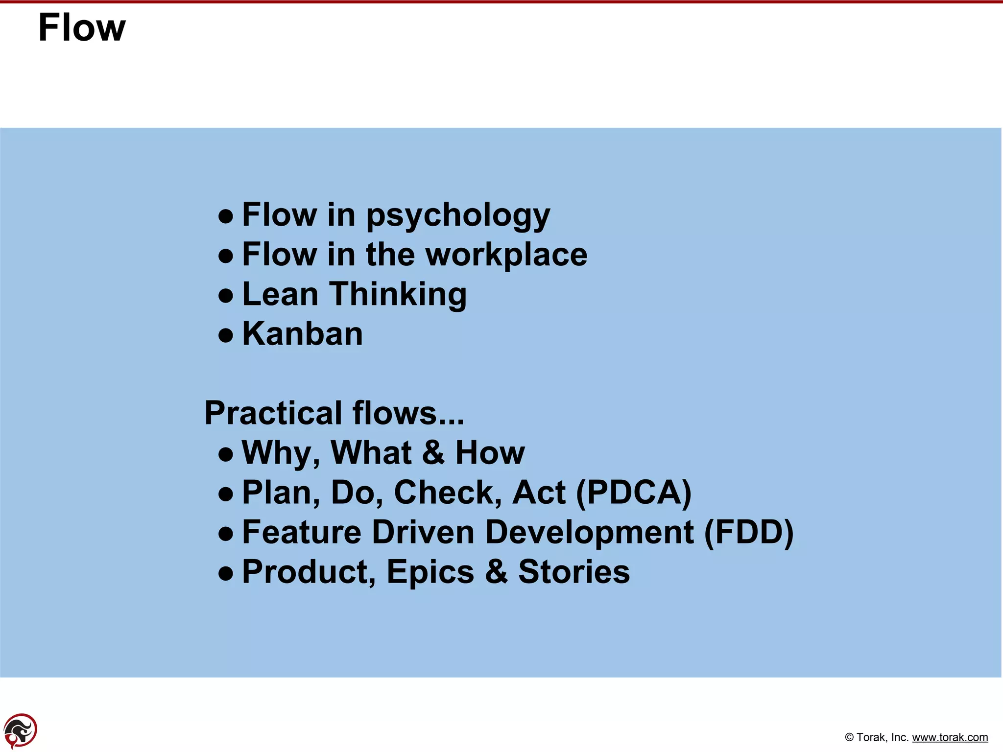 © Torak, Inc. www.torak.com
Flow
● Flow in psychology
● Flow in the workplace
● Lean Thinking
● Kanban
Practical flows...
● Why, What & How
● Plan, Do, Check, Act (PDCA)
● Feature Driven Development (FDD)
● Product, Epics & Stories
 