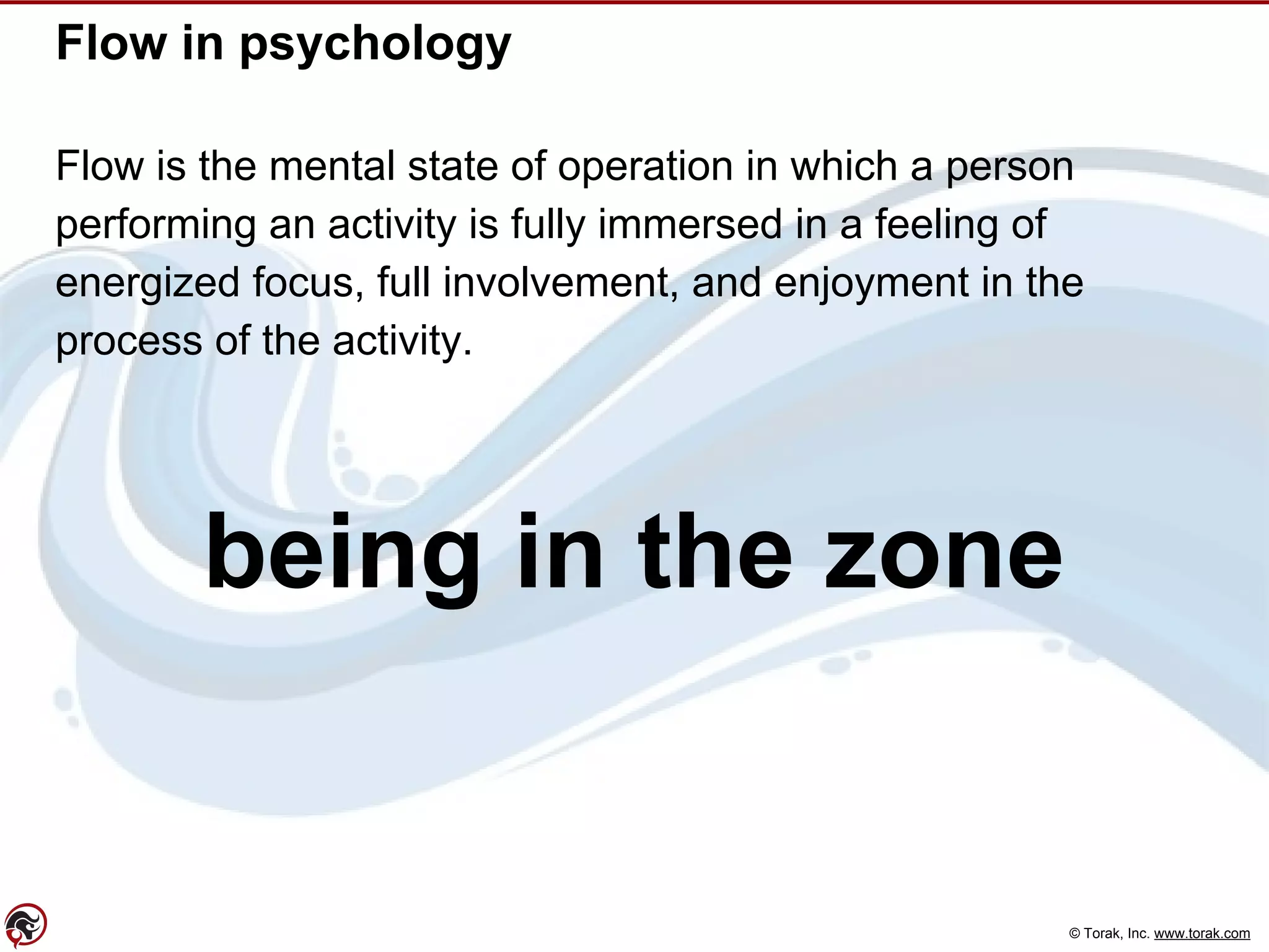 © Torak, Inc. www.torak.com
Flow in psychology
Flow is the mental state of operation in which a person
performing an activity is fully immersed in a feeling of
energized focus, full involvement, and enjoyment in the
process of the activity.
being in the zone
 