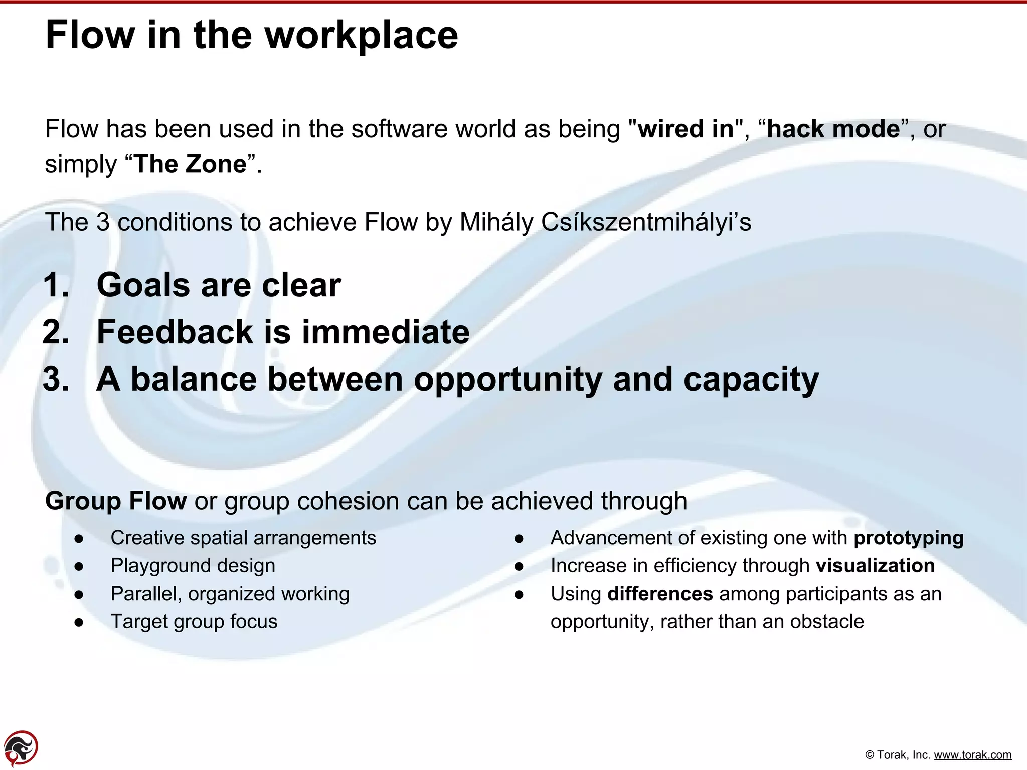 © Torak, Inc. www.torak.com
Flow in the workplace
Flow has been used in the software world as being "wired in", “hack mode”, or
simply “The Zone”.
The 3 conditions to achieve Flow by Mihály Csíkszentmihályi’s
1. Goals are clear
2. Feedback is immediate
3. A balance between opportunity and capacity
Group Flow or group cohesion can be achieved through
● Creative spatial arrangements
● Playground design
● Parallel, organized working
● Target group focus
● Advancement of existing one with prototyping
● Increase in efficiency through visualization
● Using differences among participants as an
opportunity, rather than an obstacle
 