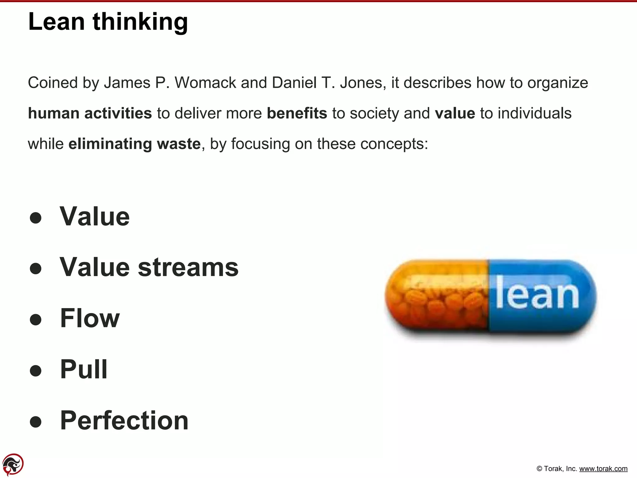 © Torak, Inc. www.torak.com
Lean thinking
Coined by James P. Womack and Daniel T. Jones, it describes how to organize
human activities to deliver more benefits to society and value to individuals
while eliminating waste, by focusing on these concepts:
● Value
● Value streams
● Flow
● Pull
● Perfection
 