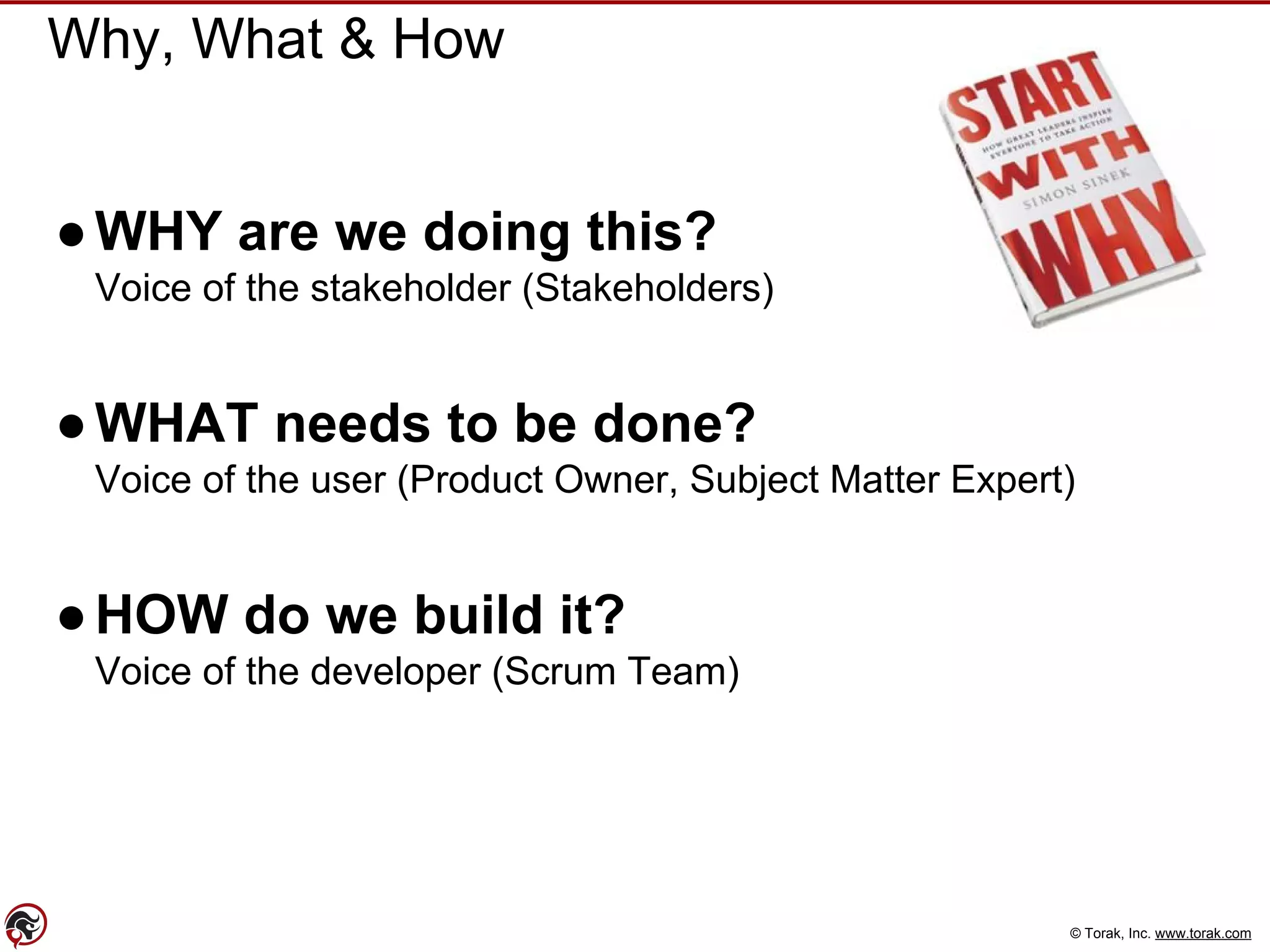 © Torak, Inc. www.torak.com
Why, What & How
●WHY are we doing this?
Voice of the stakeholder (Stakeholders)
●WHAT needs to be done?
Voice of the user (Product Owner, Subject Matter Expert)
●HOW do we build it?
Voice of the developer (Scrum Team)
 