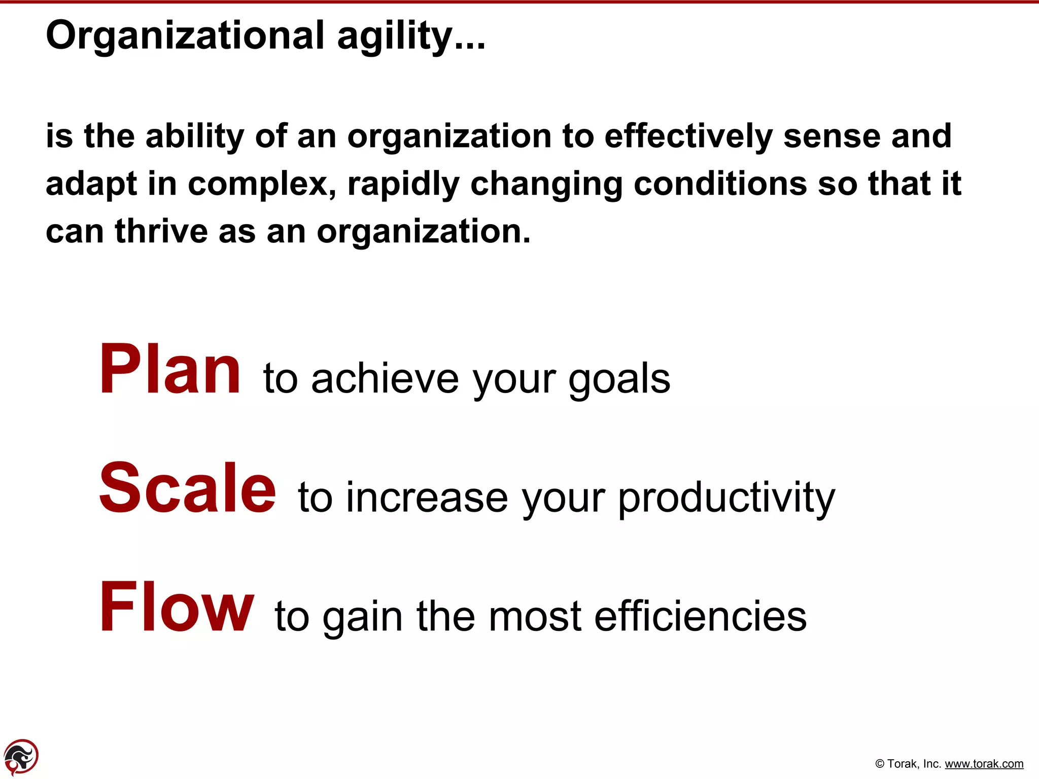 © Torak, Inc. www.torak.com
Organizational agility...
is the ability of an organization to effectively sense and
adapt in complex, rapidly changing conditions so that it
can thrive as an organization.
Plan to achieve your goals
Scale to increase your productivity
Flow to gain the most efficiencies
 