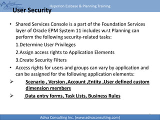 Hyperion Essbase & Planning Training
Adiva Consulting Inc. [www.adivaconsulting.com]
User Security
• Shared Services Console is a part of the Foundation Services
layer of Oracle EPM System 11 includes w.r.t Planning can
perform the following security-related tasks:
1.Determine User Privileges
2.Assign access rights to Application Elements
3.Create Security Filters
• Access rights for users and groups can vary by application and
can be assigned for the following application elements:
 Scenario , Version ,Account ,Entity ,User defined custom
dimension members
 Data entry forms, Task Lists, Business Rules
2
 
