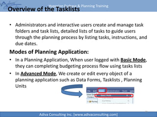 Hyperion Essbase & Planning Training
Adiva Consulting Inc. [www.adivaconsulting.com]
Overview of the Tasklists
• Administrators and interactive users create and manage task
folders and task lists, detailed lists of tasks to guide users
through the planning process by listing tasks, instructions, and
due dates.
Modes of Planning Application:
• In a Planning Application, When user logged with Basic Mode,
they can completing budgeting process flow using tasks lists
• In Advanced Mode, We create or edit every object of a
planning application such as Data Forms, Tasklists , Planning
Units
20
 