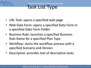 Hyperion Essbase & Planning Training
Adiva Consulting Inc. [www.adivaconsulting.com]
22
Task List Type
• URL Task: opens a specified web page
• Web Data Form: opens a specified Data Form in
a specified Data Form Folder
• Business Rule: launches a specified Business
Rule Name for a specified Plan Type
• Workflow: starts the workflow process with a
specified Scenario and Version
• Descriptive: provides text of descriptive tasks
 
