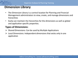 Hyperion Essbase & Planning Training
Adiva Consulting Inc. [www.adivaconsulting.com]
Dimension Library
• The Dimension Library is a central location for Planning and Financial
Management administrators to view, create, and manage dimensions and
hierarchies
• Easily can maintain the hierarchies for the dimensions as well as global
and application specific properties.
Types of Dimensions:
 Shared Dimensions: Can be used by Multiple Applications
 Local Dimensions: Independent dimensions that exists only in one
application
32
 