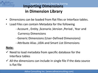 Hyperion Essbase & Planning Training
Adiva Consulting Inc. [www.adivaconsulting.com]
Importing Dimensions
in Dimension Library
• Dimensions can be loaded from flat files or Interface tables.
• Load Files can contain Metadata for the following
- Account , Entity ,Scenario ,Version ,Period , Year and
Currency Dimensions
- Generic Dimensions (User-Defined Dimensions)
- Attribute Alias ,UDA and Smart List Dimensions
Note:
 Need to load metadata from specific database for the
Interface tables
 All the dimensions can include in single file if the data source
is flat file
33
 