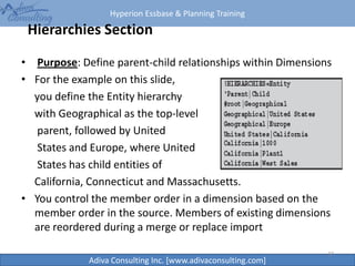 Hyperion Essbase & Planning Training
Adiva Consulting Inc. [www.adivaconsulting.com]
Hierarchies Section
• Purpose: Define parent-child relationships within Dimensions
• For the example on this slide,
you define the Entity hierarchy
with Geographical as the top-level
parent, followed by United
States and Europe, where United
States has child entities of
California, Connecticut and Massachusetts.
• You control the member order in a dimension based on the
member order in the source. Members of existing dimensions
are reordered during a merge or replace import
37
 