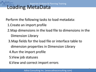 Hyperion Essbase & Planning Training
Adiva Consulting Inc. [www.adivaconsulting.com]
Loading MetaData
Perform the following tasks to load metadata:
1.Create an import profile
2.Map dimensions in the load file to dimensions in the
Dimension Library
3.Map fields for the load file or interface table to
dimension properties in Dimension Library
4.Run the import profile
5.View job statuses
6.View and correct import errors
39
 