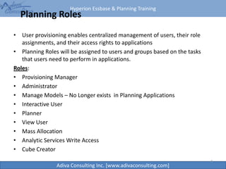 Hyperion Essbase & Planning Training
Adiva Consulting Inc. [www.adivaconsulting.com]
Planning Roles
• User provisioning enables centralized management of users, their role
assignments, and their access rights to applications
• Planning Roles will be assigned to users and groups based on the tasks
that users need to perform in applications.
Roles:
• Provisioning Manager
• Administrator
• Manage Models – No Longer exists in Planning Applications
• Interactive User
• Planner
• View User
• Mass Allocation
• Analytic Services Write Access
• Cube Creator
4
 