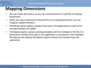 Hyperion Essbase & Planning Training
Adiva Consulting Inc. [www.adivaconsulting.com]
Mapping Dimensions
• You can create dimensions, or you can map dimensions in load files to existing
dimensions.
• When you map a dimension in the load file to an existing dimension, you can
merge or replace members:
• The Merge option update members that exist in the applications as well as the
missing members are added
• The Replace option replaces existing metadata with the metadata in the file. If a
dimensions member that exists in the application is not present in the metadata
file that you are loading, the Replace option removes the member from the
application.
41
 