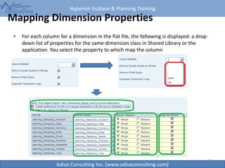Hyperion Essbase & Planning Training
Adiva Consulting Inc. [www.adivaconsulting.com]
Mapping Dimension Properties
• For each column for a dimension in the flat file, the following is displayed: a drop-
down list of properties for the same dimension class in Shared Library or the
application. You select the property to which map the column
42
 
