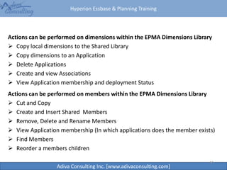 Hyperion Essbase & Planning Training
Adiva Consulting Inc. [www.adivaconsulting.com]
Actions can be performed on dimensions within the EPMA Dimensions Library
 Copy local dimensions to the Shared Library
 Copy dimensions to an Application
 Delete Applications
 Create and view Associations
 View Application membership and deployment Status
44
Actions can be performed on members within the EPMA Dimensions Library
 Cut and Copy
 Create and Insert Shared Members
 Remove, Delete and Rename Members
 View Application membership (In which applications does the member exists)
 Find Members
 Reorder a members children
 
