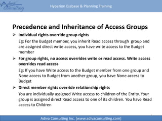 Hyperion Essbase & Planning Training
Adiva Consulting Inc. [www.adivaconsulting.com]
Precedence and Inheritance of Access Groups
 Individual rights override group rights
Eg: For the Budget member, you inherit Read access through group and
are assigned direct write access, you have write access to the Budget
member
 For group rights, no access overrides write or read access. Write access
overrides read access
Eg: If you have Write access to the Budget member from one group and
None access to Budget from another group, you have None access to
Budget
 Direct member rights override relationship rights
You are individually assigned Write access to children of the Entity. Your
group is assigned direct Read access to one of its children. You have Read
access to Children
6
 