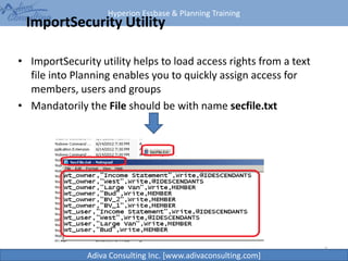 Hyperion Essbase & Planning Training
Adiva Consulting Inc. [www.adivaconsulting.com]
ImportSecurity Utility
• ImportSecurity utility helps to load access rights from a text
file into Planning enables you to quickly assign access for
members, users and groups
• Mandatorily the File should be with name secfile.txt
7
 