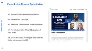 3636
Video & Live Streams Optimization
PlanningSEOfor2021
#1: Choose the Right Video Hosting Platform
#2: Insert a Video Transcript
#3: Make Sure Your Thumbnail Image Is Engaging
#4: Pay Attention to the Title and Description of
Your Video
#5: Ensure the Rest of Your Page Is Relevant to the
Video and Optimized for SEO
 