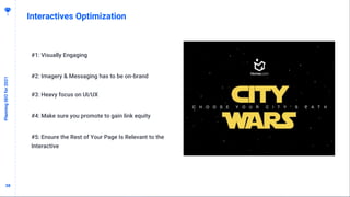 3838
Interactives Optimization
PlanningSEOfor2021
#1: Visually Engaging
#2: Imagery & Messaging has to be on-brand
#3: Heavy focus on UI/UX
#4: Make sure you promote to gain link equity
#5: Ensure the Rest of Your Page Is Relevant to the
Interactive
 