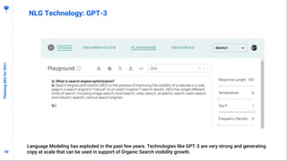 5858
PlanningSEOfor2021
NLG Technology: GPT-3
Language Modeling has exploded in the past few years. Technologies like GPT-3 are very strong and generating
copy at scale that can be used in support of Organic Search visibility growth.
 